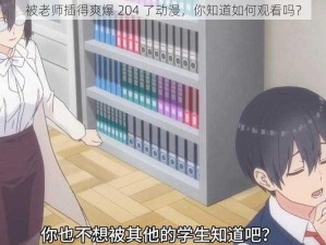 被老师插得爽爆 204 了动漫，你知道如何观看吗？