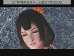 如何解决轩辕剑 6 出现错误 508 的问题