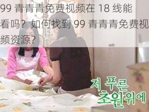 99 青青青免费视频在 18 线能看吗？如何找到 99 青青青免费视频资源？