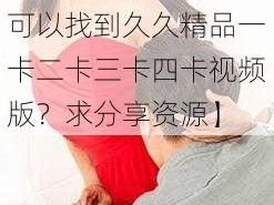 久久精品一卡二卡三卡四卡视频版【哪里可以找到久久精品一卡二卡三卡四卡视频版？求分享资源】