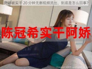 阿娇被实干 20 分钟无删视频流出，到底是怎么回事？