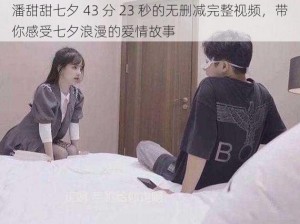 潘甜甜七夕 43 分 23 秒的无删减完整视频，带你感受七夕浪漫的爱情故事