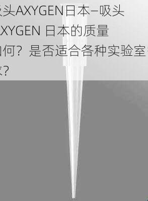 吸头AXYGEN日本—吸头 AXYGEN 日本的质量如何？是否适合各种实验室需求？