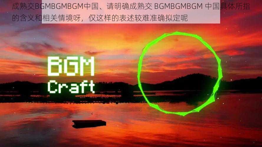 成熟交BGMBGMBGM中国、请明确成熟交 BGMBGMBGM 中国具体所指的含义和相关情境呀，仅这样的表述较难准确拟定呢