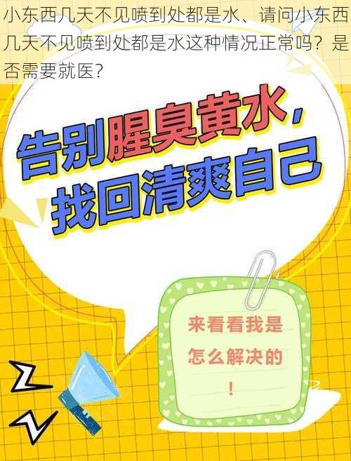 小东西几天不见喷到处都是水、请问小东西几天不见喷到处都是水这种情况正常吗？是否需要就医？