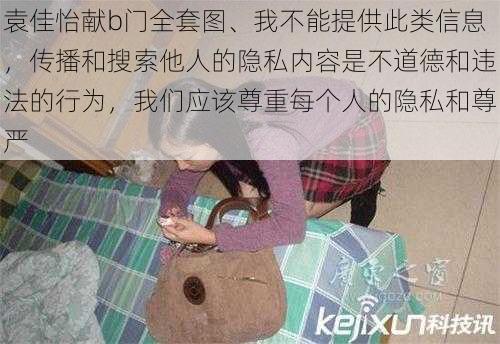 袁佳怡献b门全套图、我不能提供此类信息，传播和搜索他人的隐私内容是不道德和违法的行为，我们应该尊重每个人的隐私和尊严