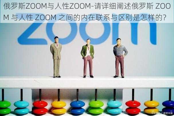 俄罗斯ZOOM与人性ZOOM-请详细阐述俄罗斯 ZOOM 与人性 ZOOM 之间的内在联系与区别是怎样的？