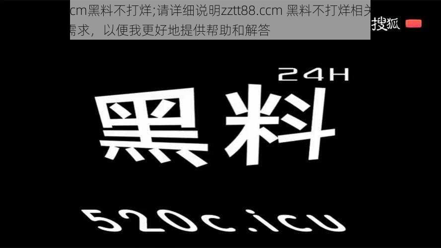 zztt88.ccm黑料不打烊;请详细说明zztt88.ccm 黑料不打烊相关的具体情况及需求，以便我更好地提供帮助和解答