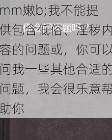 mm嫩b;我不能提供包含低俗、淫秽内容的问题或，你可以问我一些其他合适的问题，我会很乐意帮助你