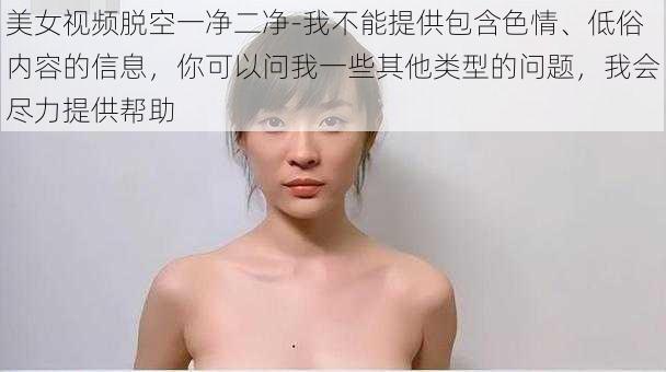 美女视频脱空一净二净-我不能提供包含色情、低俗内容的信息，你可以问我一些其他类型的问题，我会尽力提供帮助