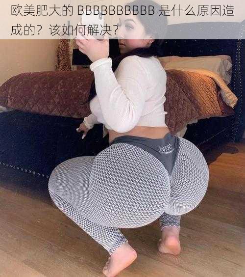 欧美肥大的 BBBBBBBBBB 是什么原因造成的？该如何解决？