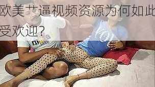 欧美艹逼视频资源为何如此受欢迎？