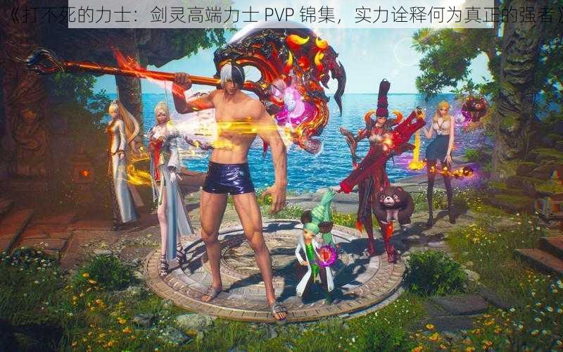 《打不死的力士：剑灵高端力士 PVP 锦集，实力诠释何为真正的强者》